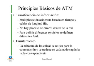 Redes III tema 2 41
Principios Básicos de ATM
• Transferencia de información:
– Multiplexación asíncrona basada en tiempo y
celdas de longitud fija.
– No hay proceso de errores dentro de la red
– Para definir diferentes servicios se definen
diferentes AAL
• Enrutamiento
– La cabecera de las celdas se utiliza para la
conmutación y se traduce en cada nodo según la
tabla correspondiente
 