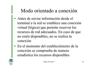 Redes III tema 2 42
Modo orientado a conexión
• Antes de enviar información desde el
terminal a la red se establece una conexión
virtual (lógica) que permite reservar los
recursos de red adecuados. En caso de que
no estén disponibles, no se realiza la
conexión
• En el momento del establecimiento de la
conexión se comprueba de manera
estadística los recursos disponibles
 