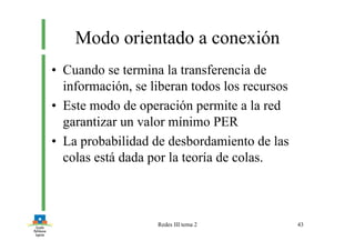 Redes III tema 2 43
Modo orientado a conexión
• Cuando se termina la transferencia de
información, se liberan todos los recursos
• Este modo de operación permite a la red
garantizar un valor mínimo PER
• La probabilidad de desbordamiento de las
colas está dada por la teoría de colas.
 