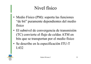 Redes III tema 2 53
Nivel físico
• Medio Físico (PM): soporta las funciones
“de bit” puramente dependientes del medio
físico
• El subnivel de convergencia de transmisión
(TC) convierte el flujo de celdas ATM en
bits que se transportan por el medio físico
• Se describe en la especificación ITU-T
I.432
 