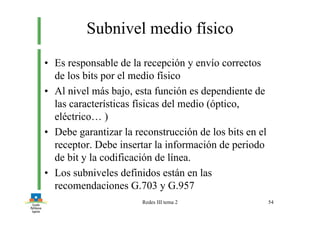 Redes III tema 2 54
Subnivel medio físico
• Es responsable de la recepción y envío correctos
de los bits por el medio físico
• Al nivel más bajo, esta función es dependiente de
las características físicas del medio (óptico,
eléctrico… )
• Debe garantizar la reconstrucción de los bits en el
receptor. Debe insertar la información de periodo
de bit y la codificación de línea.
• Los subniveles definidos están en las
recomendaciones G.703 y G.957
 