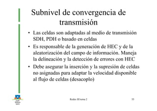Redes III tema 2 55
Subnivel de convergencia de
transmisión
• Las celdas son adaptadas al medio de transmisión
SDH, PDH o basado en celdas
• Es responsable de la generación de HEC y de la
aleatorización del campo de información. Maneja
la delineación y la detección de errores con HEC
• Debe asegurar la inserción y la supresión de celdas
no asignadas para adaptar la velocidad disponible
al flujo de celdas (desacoplo)
 