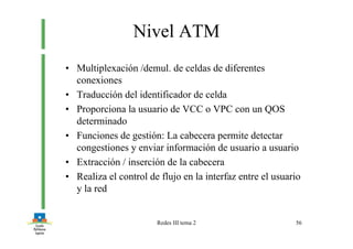 Redes III tema 2 56
Nivel ATM
• Multiplexación /demul. de celdas de diferentes
conexiones
• Traducción del identificador de celda
• Proporciona la usuario de VCC o VPC con un QOS
determinado
• Funciones de gestión: La cabecera permite detectar
congestiones y enviar información de usuario a usuario
• Extracción / inserción de la cabecera
• Realiza el control de flujo en la interfaz entre el usuario
y la red
 