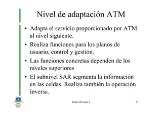 Redes III tema 2 57
Nivel de adaptación ATM
• Adapta el servicio proporcionado por ATM
al nivel siguiente.
• Realiza funciones para los planos de
usuario, control y gestión.
• Las funciones concretas dependen de los
niveles superiores
• El subnivel SAR segmenta la información
en las celdas. Realiza también la operación
inversa.
 