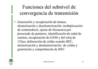 Redes III tema 2 61
Funciones del subnivel de
convergencia de transmisión
• Generación y recuperación de tramas,
aleatorización y desaleatorización, multiplexación
de contenedores, ajuste de frecuencia por
procesado de punteros, identificación de señal de
camino, recuperación de OAM y del reloj de
125µs, delineación de celdas usando HEC,
aleatorización y desaleatorización de celdas y
generación y comprobación de HEC
 