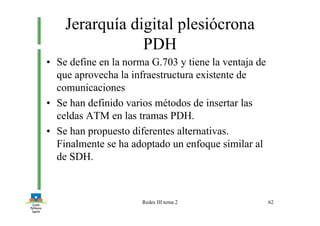 Redes III tema 2 62
Jerarquía digital plesiócrona
PDH
• Se define en la norma G.703 y tiene la ventaja de
que aprovecha la infraestructura existente de
comunicaciones
• Se han definido varios métodos de insertar las
celdas ATM en las tramas PDH.
• Se han propuesto diferentes alternativas.
Finalmente se ha adoptado un enfoque similar al
de SDH.
 