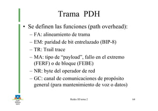 Redes III tema 2 64
Trama PDH
• Se definen las funciones (path overhead):
– FA: alineamiento de trama
– EM: paridad de bit entrelazado (BIP-8)
– TR: Trail trace
– MA: tipo de “payload”, fallo en el extremo
(FERF) o de bloque (FEBE)
– NR: byte del operador de red
– GC: canal de comunicaciones de propósito
general (para mantenimiento de voz o datos)
 