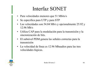 Redes III tema 2 66
Interfaz SONET
• Para velocidades menores que 51 Mbits/s
• Se especifica para UTP y para STP
• Las velocidades son 54.84 Mb/s y opcionalmente 25.92 y
12.96 Mb/s
• Utiliza CAP para la modulación para la transmisión y la
sincronización de bits.
• El subnivel PDM genera las señales correctas para la
transmisión
• La velocidad de línea es 12.96 Mbaudios para las tres
velocidades lógicas.
 
