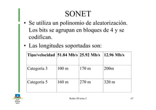 Redes III tema 2 67
SONET
• Se utiliza un polinomio de aleatorización.
Los bits se agrupan en bloques de 4 y se
codifican.
• Las longitudes soportadas son:
Tipo/velocidad 51.84 Mb/s 25.92 Mb/s 12.96 Mb/s
Categoría 3 100 m 170 m 200m
Categoría 5 160 m 270 m 320 m
 
