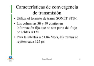 Redes III tema 2 68
Características de convergencia
de transmisión
• Utiliza el formato de trama SONET STS-1
• Las columnas 30 y 59 contienen
información fija que no son parte del flujo
de celdas ATM
• Para la interfaz a 51.84 Mb/s, las tramas se
repiten cada 125 µs
 