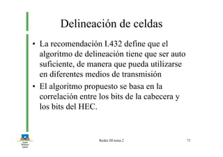 Redes III tema 2 71
Delineación de celdas
• La recomendación I.432 define que el
algoritmo de delineación tiene que ser auto
suficiente, de manera que pueda utilizarse
en diferentes medios de transmisión
• El algoritmo propuesto se basa en la
correlación entre los bits de la cabecera y
los bits del HEC.
 