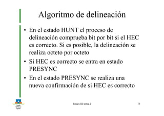 Redes III tema 2 73
Algoritmo de delineación
• En el estado HUNT el proceso de
delineación comprueba bit por bit si el HEC
es correcto. Si es posible, la delineación se
realiza octeto por octeto
• Si HEC es correcto se entra en estado
PRESYNC
• En el estado PRESYNC se realiza una
nueva confirmación de si HEC es correcto
 