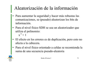 Redes III tema 2 75
Aleatorización de la información
• Para aumentar la seguridad y hacer más robustas las
comunicaciones, se (pseudo) aleatorizan los bits de
información.
• Para el nivel físico SDH se usa un aleatorizador que
utiliza el polinomio:
x + 1
• El efecto en los errores es de duplicación, pero esto no
afecta a la cabecera.
• Para el nivel físico orientado a celdas se recomienda la
suma de una secuencia pseudo-aleatoria
43
 