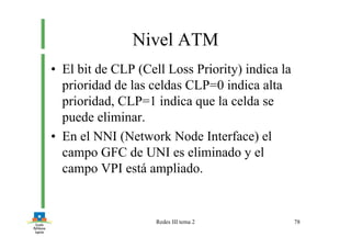 Redes III tema 2 78
Nivel ATM
• El bit de CLP (Cell Loss Priority) indica la
prioridad de las celdas CLP=0 indica alta
prioridad, CLP=1 indica que la celda se
puede eliminar.
• En el NNI (Network Node Interface) el
campo GFC de UNI es eliminado y el
campo VPI está ampliado.
 