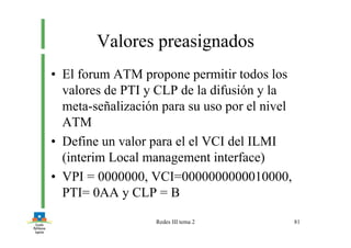 Redes III tema 2 81
Valores preasignados
• El forum ATM propone permitir todos los
valores de PTI y CLP de la difusión y la
meta-señalización para su uso por el nivel
ATM
• Define un valor para el el VCI del ILMI
(interim Local management interface)
• VPI = 0000000, VCI=0000000000010000,
PTI= 0AA y CLP = B
 