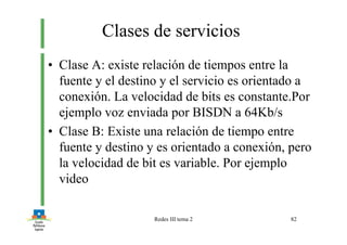 Redes III tema 2 82
Clases de servicios
• Clase A: existe relación de tiempos entre la
fuente y el destino y el servicio es orientado a
conexión. La velocidad de bits es constante.Por
ejemplo voz enviada por BISDN a 64Kb/s
• Clase B: Existe una relación de tiempo entre
fuente y destino y es orientado a conexión, pero
la velocidad de bit es variable. Por ejemplo
video
 