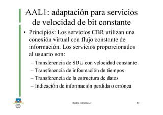 Redes III tema 2 85
AAL1: adaptación para servicios
de velocidad de bit constante
• Principios: Los servicios CBR utilizan una
conexión virtual con flujo constante de
información. Los servicios proporcionados
al usuario son:
– Transferencia de SDU con velocidad constante
– Transferencia de información de tiempos
– Transferencia de la estructura de datos
– Indicación de información perdida o errónea
 