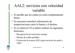 Redes III tema 2 86
AAL2: servicios con velocidad
variable
• Es posible que las celdas no estén completamente
llenas
• Es necesario transferir información de
temporizaciones entre la fuente y el destino
• En el subnivel CS se deben realizar las siguientes
funciones:
– Recuperación de reloj (time-stamp)
– Manejo de celdas perdidas
– Corrección de errores (FEC) para servicios de audio y
vídeo
 