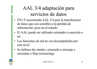Redes III tema 2 87
AAL 3/4 adaptación para
servicios de datos
• ITU-T recomienda AAL 3/4 para la transferencia
de datos que son sensibles a la pérdida de
información, pero no al retardo
• El AAL puede ser utilizado orientado a conexión o
no.
• Las funciones de red no son desempeñadas por
este nivel
• Se definen dos modos: orientado a mensaje y
orientado a flujo (streaming)
 