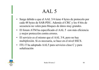 Redes III tema 2 88
AAL 5
• Surge debido a que el AAL 3/4 tiene 4 bytes de protocolo por
cada 48 bytes de SAR-PDU. Además el CRC y los 4 bits de
secuencia no valen para bloques de datos muy grandes.
• El forum ATM ha especificado el AAL 5 con más eficiencia
y mejor protección contra errores.
• El servicio es el mismo que el AAL 3/4, pero no hay
multiplexión. Si es necesaria, se hace en el nivel SSCS.
• ITU-T ha adoptado AAL5 para servicios clase C y para
señalización
 