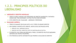 1.2.3.- PRINCIPIOS POLÍTICOS DO
LIBERALISMO
 LIBERDADES E DEREITOS INDIVIDUAIS
 TODOS OS SERES HUMANOS SON PORTADORES DE DEREITOS INHERENTES Á NATUREZA
HUMANA QUE TODA SOCIEDADE E SISTEMA POLÍTICO DEBE DEFENDER
 ESTES DEREITOS SON: IGUALDADE , LIBERDADE E PROPIEDADE
 IGUALDADE XURÍDICA
 TODOS OS HUMANOS SON IGUAIS ANTE A LEI E TEÑEN OS MESMOS DEREITOS
 NON SEMPRE SE RESPETA ESTE DEREITO. MOITAS VECES DISTINGUEN ENTRE
 DEREITOS CIVIS: LIBERDADES BÁSICAS
 DEREITOS POLÍTICOS: DEREITO DE VOTO E DE PARTICIPACIÓN EN POLÍTICA.
 OS DEREITOS CIVIS FORON RECOÑECIDOS A TODOS. OS DEREITOS POLÍTICOS QUEDARON
LIMITADOS AOS GRUPOS POSUIDORES.
 ISTO PROVOCOU MOITOS MOVEMENTOS QUE PEDIRON A IGUALDADE DE DEREITOS
 