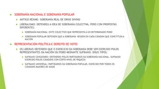  SOBERANÍA NACIONAL E SOBERANÍA POPULAR
 ANTIGO RÉXIME: SOBERANÍA REAL DE ORIXE DIVINO
 LIBERALISMO: DEFENDEU A IDEA DE SOBERANÍA COLECTIVA, PERO CON PROPOSTAS
DIFERENTES:
 SOBERANÍA NACIONAL: ENTE COLECTIVO QUE REPRESENTA A UN DETERMINADO POBO
 SOBERANÍA POPULAR DEFENDÍA QUE A SOBERANÍA RESIDÍA EN CADA CIDADÁN QUE CONSTITUÍA A
NACIÓN
 REPRESENTACIÓN POLÍTICA E DEREITO DE VOTO
 OS LIBERAIS DEFENDEN QUE O EXERCICIO DA SOBERANÍA DEBE SER EXERCIDO POLOS
REPRESENTANTES DA NACIÓN OU POBO MEDIANTE SUFRAXIO. DOUS TIPOS:
 SUFRAXIO CENSATARIO: DEFENDIDO POLOS PARTIDARIOS DA SOBERANÍA NACIONAL. SUFRAXIO
EXERCIDO POLOS CIDADÁNS CON CERTO NIVEL DE RIQUEZA
 SUFRAXIO UNIVERSAL: PARTIDARIOS DA SOBERANÍA POPULAR, EXERCIDO POR TODOS OS
CIDADÁNS MAIORES DE IDADE
 