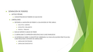  SEPARACIÓN DE PODERES
 ANTIGO RÉXIME:
 CONCENTRACIÓN DE PODERES EN MAN DO REI
 LIBERALISMO:
 DEFENDEU A LIMITACIÓN DO PODER E A SÚA DIVISIÓN EN TRES ÁREAS:
 EXECUTIVO: GOBERNO
 LEXISLATIVO: PARLAMENTO
 XUDICIAL: TRIBUNAIS
 BUSCAN IMPEDIR O ABUSO DE PODER
 O LIBERALISMO É A EXPRESIÓN IDEOLÓXICA DAS CLASES BURGUESAS
 AS DIFERENCIAS SOBRE O CONCEPTO DE SOBERANÍA E AS SÚAS APLICACIÓNS PRÁCTICAS DEU
COMO RESULTADO A DIVISIÓN DO LIBERALISMO
 LIBERALISMO DOUTRINARIO
 LIBERALISMO DEMOCRÁTICO
 