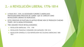 2.- A REVOLUCIÓN LIBERAL 1776-1814
 A FINAIS DO S. XVIII, AS SOCIEDADES EUROPAS E AMERICANAS
PROTAGONIZARON PROCESOS DE CAMBIO QUE SE COÑECEN COMO
REVOLUCIÓNS LIBERAIS OU BURGUESAS.
 ESTES PROCESOS DE RUPTURA CO ANTIGO RÉXIME NON SE PRODUCEN Ó MESMO
TEMPO NIN CA MISMA INTENSIDADE.
 TRES GRANDES FOCOS REVOLUCIONARIOS:
 REVOLUCIÓN AMERICANA: 1776 – 1789
 REVOLUCIÓN FRANCESA E EXPANSIÓN CON NAPOLEÓN 1789-1814
 REVOLUCIÓN ESPAÑOLA E A SÚA REPERCUSIÓN NAS COLONIAS AMERICANAS 1808-
1823
 