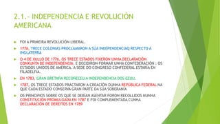 2.1.- INDEPENDENCIA E REVOLUCIÓN
AMERICANA
 FOI A PRIMEIRA REVOLUCIÓN LIBERAL.
 1776, TRECE COLONIAS PROCLAMARON A SÚA INDEPENDENCIAQ RESPECTO A
INGLATERRA
 O 4 DE XULLO DE 1776, OS TRECE ESTADOS FIXERON UNHA DECLARACIÓN
CONXUNTA DE INDEPENDENCIA, E DECIDIRON FORMAR UNHA CONFEDERACIÓN : OS
ESTADOS UNIDOS DE AMÉRICA. A SEDE DO CONGRESO CONFEDERAL ESTARÍA EN
FILADELFIA.
 EN 1783, GRAN BRETAÑA RECOÑECEU A INDEPENDENCIA DOS EEUU.
 1787, OS TRECE ESTADOS PRACTARON A CREACIÓN DUNHA REPÚBLICA FEDERAL NA
QUE CADA ESTADO CONSERVA GRAN PARTE DA SÚA SOBERANÍA
 OS PRINCIPIOS SOBRE OS QUE SE DEBÍAN ASENTAR FORON RECOLLIDOS NUNHA
CONSTITUCIÓN PROMULGADA EN 1787 E FOI COMPLEMENTADA CUNHA
DECLARACIÓN DE DEREITOS EN 1789
 