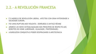 2.2.- A REVOLUCIÓN FRANCESA
 É O MODELO DE REVOLUCIÓN LIBERAL. AFECTOU CON GRAN INTENSIDADE A
SOCIEDADE EUROPA.
 FOI UNHA RUPTURA MOI VIOLENTA : DERRUBOU O ANTIGO RÉXIME
 APARECE UN NOVO SISTEMA BASEADO NOS PRINCIPIOS DE RESPECTO AOS
DEREITOS DO HOME (LIBERDADE, IGUALDADE, FRATERNIDADE)
 A BURGUESÍA CONQUISTA O PODER DESPRAZANDO Á ARISTOCRACIA
 