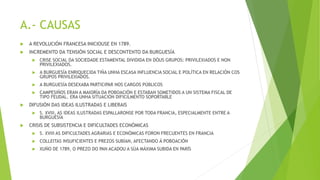 A.- CAUSAS
 A REVOLUCIÓN FRANCESA INICIOUSE EN 1789.
 INCREMENTO DA TENSIÓN SOCIAL E DESCONTENTO DA BURGUESÍA
 CRISE SOCIAL DA SOCIEDADE ESTAMENTAL DIVIDIDA EN DÓUS GRUPOS: PRIVILEXIADOS E NON
PRIVILEXIADOS.
 A BURGUESÍA ENRIQUECIDA TIÑA UNHA ESCASA INFLUENCIA SOCIAL E POLÍTICA EN RELACIÓN COS
GRUPOS PRIVILEXIADOS.
 A BURGUESÍA DESEXABA PARTICIPAR NOS CARGOS PÚBLICOS
 CAMPESIÑOS ERAN A MAIORÍA DA POBOACIÓN E ESTABAN SOMETIDOS A UN SISTEMA FISCAL DE
TIPO FEUDAL. ERA UNHA SITUACIÓN DIFICILMENTO SOPORTABLE
 DIFUSIÓN DAS IDEAS ILUSTRADAS E LIBERAIS
 S. XVIII, AS IDEAS ILUSTRADAS ESPALLARONSE POR TODA FRANCIA, ESPECIALMENTE ENTRE A
BURGUESÍA
 CRISIS DE SUBSISTENCIA E DIFICULTADES ECONÓMICAS
 S. XVIII AS DIFICULTADES AGRARIAS E ECONÓMICAS FORON FRECUENTES EN FRANCIA
 COLLEITAS INSUFICIENTES E PREZOS SUBÍAN, AFECTANDO Á POBOACIÓN
 XUÑO DE 1789, O PREZO DO PAN ACADOU A SÚA MÁXIMA SUBIDA EN PARÍS
 