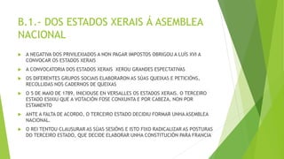 B.1.- DOS ESTADOS XERAIS Á ASEMBLEA
NACIONAL
 A NEGATIVA DOS PRIVILEXIADOS A NON PAGAR IMPOSTOS OBRIGOU A LUÍS XVI A
CONVOCAR OS ESTADOS XERAIS
 A CONVOCATORIA DOS ESTADOS XERAIS XEROU GRANDES ESPECTATIVAS
 OS DIFERENTES GRUPOS SOCIAIS ELABORARON AS SÚAS QUEIXAS E PETICIÓNS,
RECOLLIDAS NOS CADERNOS DE QUEIXAS
 O 5 DE MAIO DE 1789, INICIOUSE EN VERSALLES OS ESTADOS XERAIS. O TERCEIRO
ESTADO ESIXIU QUE A VOTACIÓN FOSE CONXUNTA E POR CABEZA, NON POR
ESTAMENTO
 ANTE A FALTA DE ACORDO, O TERCEIRO ESTADO DECIDIU FORMAR UNHA ASEMBLEA
NACIONAL.
 O REI TENTOU CLAUSURAR AS SÚAS SESIÓNS E ISTO FIXO RADICALIZAR AS POSTURAS
DO TERCEIRO ESTADO, QUE DECIDE ELABORAR UNHA CONSTITUCIÓN PARA FRANCIA
 
