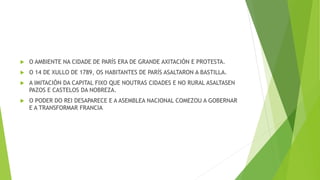  O AMBIENTE NA CIDADE DE PARÍS ERA DE GRANDE AXITACIÓN E PROTESTA.
 O 14 DE XULLO DE 1789, OS HABITANTES DE PARÍS ASALTARON A BASTILLA.
 A IMITACIÓN DA CAPITAL FIXO QUE NOUTRAS CIDADES E NO RURAL ASALTASEN
PAZOS E CASTELOS DA NOBREZA.
 O PODER DO REI DESAPARECE E A ASEMBLEA NACIONAL COMEZOU A GOBERNAR
E A TRANSFORMAR FRANCIA
 