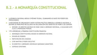 B.2.- A MONARQUÍA CONSTITUCIONAL
 A ASEMBLEA NACIONAL ABOLIU O RÉXIME FEUDAL, ELIMINANDO AS BASES DO PODER DOS
PRIVILEXIADOS
 A NECESIDADE DE ORGANIZAR O NOVO SISTEMA POLÍTICO OBRIGOU A ASEMBLEA NACIONAL A
DEFINIR OS PRINCIPIOS RECOLLIDOS NA DECLARACIÓN DOS DEREITOS DO HOME E DO CIDADÁN
 DEFENDE OS DEREITOS NATURAIS DO HOME COMO A LIBERDADE INDIVIDUAL, A IGUALDADE ANTE
A LEI E A PROPIEDADE PERSOAL
 1791 APROBOUSE A PRIMEIRA CONSTITUCIÓN FRANCESA
 MONARQUÍA CONSTITUCIONAL BAEADA NA SOBERANÍA NACIONAL
 DIVISIÓN DE PODERES
 PARTICIPACIÓN DOS CIDADÁNS
 O REI MANTIÑA O PODER EXECUTIVO
 OS DEREITOS E LIBERDADES INDIVIDUAIS QUEDABAN GARANTIDOS
 SUFRAXIO CENSITARIO
 