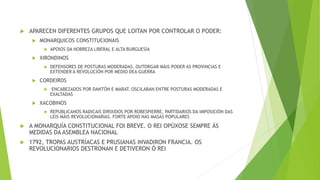 APARECEN DIFERENTES GRUPOS QUE LOITAN POR CONTROLAR O PODER:
 MONARQUICOS CONSTITUCIONAIS
 APOIOS DA NOBREZA LIBERAL E ALTA BURGUESÍA
 XIRONDINOS
 DEFENSORES DE POSTURAS MODERADAS. OUTORGAR MÁIS PODER AS PROVINCIAS E
EXTENDER A REVOLUCIÓN POR MEDIO DEA GUERRA
 CORDEIROS
 ENCABEZADOS POR DANTÓN E MARAT. OSCILABAN ENTRE POSTURAS MODERADAS E
EXALTADAS
 XACOBINOS
 REPUBLICANOS RADICAIS DIRIXIDOS POR ROBESPIERRE, PARTIDARIOS DA IMPOSICIÓN DAS
LEIS MÁIS REVOLUCIONARIAS. FORTE APOIO NAS MASAS POPULARES
 A MONARQUÍA CONSTITUCIONAL FOI BREVE. O REI OPÚXOSE SEMPRE ÁS
MEDIDAS DA ASEMBLEA NACIONAL
 1792, TROPAS AUSTRÍACAS E PRUSIANAS INVADIRON FRANCIA. OS
REVOLUCIONARIOS DESTRONAN E DETIVERON Ó REI
 