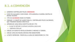 B.3.-A CONVENCIÓN
 GOBERNO CONTROLADO POLOS XIRONDINOS
 O REI FOI XULGADO E EXECUTADO. ISTO AGRAVOU A GUERRA CONTRA OS
REINOS VECIÑOS
 1793 OS XACOBINOS FANSE CO PODER.
 CREOUSE O COMITÉ DE SAÚDE PÚBLICA, CONTROLADO POLOS XACOBINOS,
QUE TOMARON MEDIDAS DRÁSTICAS
 APROBOUSE UNHA NOVA CONSTITUCIÓN DE 1793
 NA QUE SE DEFENDE O SUFRAXIO UNIVERSAL MASCULINO
 SOBERANÍA POPULAR
 CREASE UN EXERCITO REVOLUCIONARIO E IMPONSE O TERROR.
 CREASE UNHA DICTADURA DIRIXIDA POR ROBESPIERRE
 A FORTE REPRESIÓN PROPICIOU A CAÍDA DE ROBESPIERRE EN 1794
 