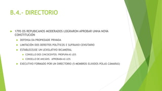 B.4.- DIRECTORIO
 1795 OS REPUBICANOS MODERADOS LOGRARON APROBAR UNHA NOVA
CONSTITUCIÓN
 DEFENSA DA PROPIEDADE PRIVADA
 LIMITACIÓN DOS DEREITOS POLÍTICOS E SUFRAXIO CENSITARIO
 ESTABLECEUSE UN LEXISLATIVO BICAMERAL
 CONSELLO DOS CINCOCENTOS: PROPUÑA AS LEIS
 CONSELLO DE ANCIÁNS: APROBABA AS LEIS
 EXECUTIVO FORMADO POR UN DIRECTORIO (5 MEMBROS ELIXIDOS POLAS CÁMARAS)
 