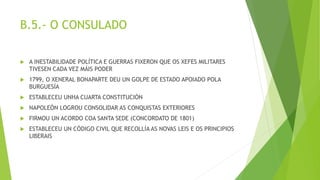 B.5.- O CONSULADO
 A INESTABILIDADE POLÍTICA E GUERRAS FIXERON QUE OS XEFES MILITARES
TIVESEN CADA VEZ MÁIS PODER
 1799, O XENERAL BONAPARTE DEU UN GOLPE DE ESTADO APOIADO POLA
BURGUESÍA
 ESTABLECEU UNHA CUARTA CONSTITUCIÓN
 NAPOLEÓN LOGROU CONSOLIDAR AS CONQUISTAS EXTERIORES
 FIRMOU UN ACORDO COA SANTA SEDE (CONCORDATO DE 1801)
 ESTABLECEU UN CÓDIGO CIVIL QUE RECOLLÍA AS NOVAS LEIS E OS PRINCIPIOS
LIBERAIS
 