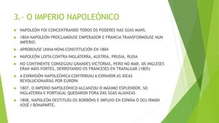 3.- O IMPERIO NAPOLEÓNICO
 NAPOLEÓN FOI CONCENTRANDO TODOS OS PODERES NAS SÚAS MANS.
 1804 NAPOLEÓN PROCLAMOUSE EMPERADOR E FRANCIA TRANSFORMOUSE NUN
IMPERIO.
 APROBOUSE UNHA NOVA CONSTITUCIÓN EN 1804
 NAPOLEÓN LOITA CONTRA INGLATERRA, AUSTRIA, PRUSIA, RUSIA
 NO CONTINENTE CONSEGUIU GRANDES VICTORIAS, PERO NO MAR, OS INGLESES
ERAN MÁIS FORTES, DERROTANDO OS FRANCESES EN TRAFALGAR (1805)
 A EXPANSIÓN NAPOLEÓNICA CONTRIBUIU A EXPANDIR AS IDEAS
REVOLUCIONARIAS POR EUROPA
 1807, O IMPERIO NAPOLEÓNICO ALCANZOU O MÁXIMO ESPLENDOR, SO
INGLATERRA E PORTUGAL QUEDARON FORA DAS SÚAS ALIANZAS
 1808, NAPOLEÓN DESTITUÍU OS BORBÓNS E IMPUXO EN ESPAÑA Ó SEU IRMÁN
XOSÉ I BONAPARTE.
 