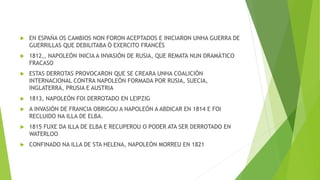  EN ESPAÑA OS CAMBIOS NON FORON ACEPTADOS E INICIARON UNHA GUERRA DE
GUERRILLAS QUE DEBILITABA Ó EXERCITO FRANCÉS
 1812,, NAPOLEÓN INICIA A INVASIÓN DE RUSIA, QUE REMATA NUN DRAMÁTICO
FRACASO
 ESTAS DERROTAS PROVOCARON QUE SE CREARA UNHA COALICIÓN
INTERNACIONAL CONTRA NAPOLEÓN FORMADA POR RUSIA, SUECIA,
INGLATERRA, PRUSIA E AUSTRIA
 1813, NAPOLEÓN FOI DERROTADO EN LEIPZIG
 A INVASIÓN DE FRANCIA OBRIGOU A NAPOLEÓN A ABDICAR EN 1814 E FOI
RECLUIDO NA ILLA DE ELBA.
 1815 FUXE DA ILLA DE ELBA E RECUPEROU O PODER ATA SER DERROTADO EN
WATERLOO
 CONFINADO NA ILLA DE STA HELENA, NAPOLEÓN MORREU EN 1821
 