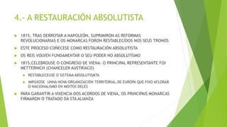 4.- A RESTAURACIÓN ABSOLUTISTA
 1815, TRAS DERROTAR A NAPOLEÓN, SUPRIMIRON AS REFORMAS
REVOLUCIONARIAS E OS MONARCAS FORON RESTABLECIDOS NOS SEUS TRONOS
 ESTE PROCESO COÑECESE COMO RESTAURACIÓN ABSOLUTISTA
 OS REIS VOLVEN FUNDAMENTAR O SEU PODER NO ABSOLUTISMO
 1815,CELEBROUSE O CONGRESO DE VIENA. O PRINCIPAL REPRESENTANTE FOI
METTERNICH (CHANCELER AUSTRÍACO)
 RESTABLECEUSE O SISTEMA ABSOLUTISMTA
 IMPÚXOSE UNHA NOVA ORGANIZACIÓN TERRITORIAL DE EUROPA QUE FIXO AFLORAR
O NACIONALISMO EN MOITOS DELES
 PARA GARANTIR A VIXENCIA DOS ACORDOS DE VIENA, OS PRINCIPAIS MONARCAS
FIRMARON O TRATADO DA STA ALIANZA
 