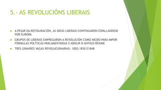 5.- AS REVOLUCIÓNS LIBERAIS
 A PESAR DA RESTAURACIÓN, AS IDEAS LIBERAIS CONTINUARON ESPALLÁNDOSE
POR EUROPA
 GRUPOS DE LIBERAIS EMPREGARON A REVOLUCIÓN COMO MEDIO PARA IMPOR
FÓRMULAS POLÍTICAS PARLAMENTARIAS E ABOLIR O ANTIGO RÉXIME
 TRES GRANDES VAGAS REVOLUCIONARIAS: 1820,1830 E1848
 