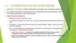 1.1.- O PODER POLÍTICO NO ANTIGO RÉXIME
 ENTRE OS S. XVI E XVIII, O RÉXIME DOMINANTE EN EUROPA FOI A MONARQUÍA ABSOLUTA.
 EN EUROPA OS MONARCAS IMPUXERON A SÚA AUTORIDADE AGÁS EN INGLATERRA, ONDE
ESTIVERON SOMETIDOS O PARLAMENTARISMO.
 ABSOLUTISMO MONÁRQUICO
 SOBERANÍA RESIDÍA E PERTENCIA Ó REI
 ESTE PODER E EXERCIDO SEN LIMITACIÓN, XA QUE OS REIS RECIBEN O PODER DIRECTAMENTE DE
DEUS
 OS NOBRES E O CLERO SEGUIU EXERCENDO O SEU PODER SEÑORIAL SOBRE A XENTE QUE VIVÍA
NOS SEUS DOMINIOS
 NO S. XVIII APARECERON EN EUROPA NOVAS IDEAS POLÍTICAS VINCULADAS AO MOVEMENTO DA
ILUSTRACIÓN: O DESPOTISMO ILUSTRADO
 DESPOTISMO ILUSTRADO: O REI DEBÍA SER O PRIMEIRO SERVIDOR DO ESTADO E O IMPULSOR DAS
REFORMAS NECESARIAS PARA CONSEGUIR O BENESTAR DE TODOS OS SEUS HABITANTES.
 DESPOSTAS ILUSTRADOS: FEDERICO II DE PRUSIA, CATARINA II DE RUSIA, XOSÉ II DE AUSTRIA, CARLOS III DE
ESPAÑA, XOSÉ I DE PORTUGAL
 