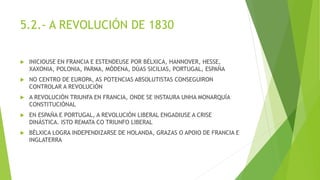 5.2.- A REVOLUCIÓN DE 1830
 INICIOUSE EN FRANCIA E ESTENDEUSE POR BÉLXICA, HANNOVER, HESSE,
XAXONIA, POLONIA, PARMA, MÓDENA, DÚAS SICILIAS, PORTUGAL, ESPAÑA
 NO CENTRO DE EUROPA, AS POTENCIAS ABSOLUTISTAS CONSEGUIRON
CONTROLAR A REVOLUCIÓN
 A REVOLUCIÓN TRIUNFA EN FRANCIA, ONDE SE INSTAURA UNHA MONARQUÍA
CONSTITUCIÓNAL
 EN ESPAÑA E PORTUGAL, A REVOLUCIÓN LIBERAL ENGADIUSE A CRISE
DINÁSTICA. ISTO REMATA CO TRIUNFO LIBERAL
 BÉLXICA LOGRA INDEPENDIZARSE DE HOLANDA, GRAZAS O APOIO DE FRANCIA E
INGLATERRA
 