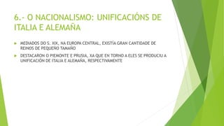 6.- O NACIONALISMO: UNIFICACIÓNS DE
ITALIA E ALEMAÑA
 MEDIADOS DO S. XIX, NA EUROPA CENTRAL, EXISTÍA GRAN CANTIDADE DE
REINOS DE PEQUEÑO TAMAÑO
 DESTACARON O PIEMONTE E PRUSIA, XA QUE EN TORNO A ELES SE PRODUCIU A
UNIFICACIÓN DE ITALIA E ALEMAÑA, RESPECTIVAMENTE
 