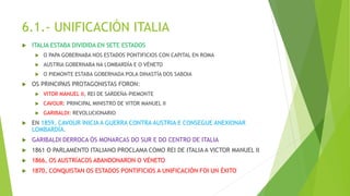 6.1.- UNIFICACIÓN ITALIA
 ITALIA ESTABA DIVIDIDA EN SETE ESTADOS
 O PAPA GOBERNABA NOS ESTADOS PONTIFICIOS CON CAPITAL EN ROMA
 AUSTRIA GOBERNABA NA LOMBARDÍA E O VÉNETO
 O PIEMONTE ESTABA GOBERNADA POLA DINASTÍA DOS SABOIA
 OS PRINCIPAIS PROTAGONISTAS FORON:
 VITOR MANUEL II, REI DE SARDEÑA-PIEMONTE
 CAVOUR: PRINCIPAL MINISTRO DE VITOR MANUEL II
 GARIBALDI: REVOLUCIONARIO
 EN 1859, CAVOUR INICIA A GUERRA CONTRA AUSTRIA E CONSEGUE ANEXIONAR
LOMBARDÍA.
 GARIBALDI DERROCA ÓS MONARCAS DO SUR E DO CENTRO DE ITALIA
 1861 O PARLAMENTO ITALIANO PROCLAMA COMO REI DE ITALIA A VICTOR MANUEL II
 1866, OS AUSTRÍACOS ABANDONARON O VÉNETO
 1870, CONQUISTAN OS ESTADOS PONTIFICIOS A UNIFICACIÓN FOI UN ÉXITO
 