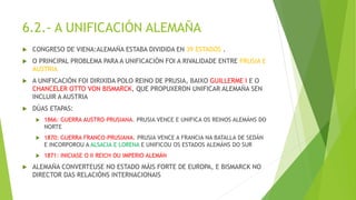 6.2.- A UNIFICACIÓN ALEMAÑA
 CONGRESO DE VIENA:ALEMAÑA ESTABA DIVIDIDA EN 39 ESTADOS .
 O PRINCIPAL PROBLEMA PARA A UNIFICACIÓN FOI A RIVALIDADE ENTRE PRUSIA E
AUSTRIA
 A UNIFICACIÓN FOI DIRIXIDA POLO REINO DE PRUSIA, BAIXO GUILLERME I E O
CHANCELER OTTO VON BISMARCK, QUE PROPUXERON UNIFICAR ALEMAÑA SEN
INCLUIR A AUSTRIA
 DÚAS ETAPAS:
 1866: GUERRA AUSTRO-PRUSIANA. PRUSIA VENCE E UNIFICA OS REINOS ALEMÁNS DO
NORTE
 1870: GUERRA FRANCO-PRUSIANA. PRUSIA VENCE A FRANCIA NA BATALLA DE SEDÁN
E INCORPOROU A ALSACIA E LORENA E UNIFICOU OS ESTADOS ALEMÁNS DO SUR
 1871: INICIASE O II REICH OU IMPERIO ALEMÁN
 ALEMAÑA CONVERTEUSE NO ESTADO MÁIS FORTE DE EUROPA, E BISMARCK NO
DIRECTOR DAS RELACIÓNS INTERNACIONAIS
 