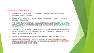  PARLAMENTARISMO INGLÉS
 EN INGLATERRA, NO S. XVII, AS TENDENCIAS ABSOLUTISTAS DOS ESTUARDO
PROVOCOU FORTES TENSIÓNS.
 ISTO PROVOCOU UN FORTE ENFRONTAMENTO ENTRE O REI CARLOS I E PARTE DA
NOBREZA E BURGUESÍA
 ESTE ENFRONTAMENTO DERIVOU NUNHA GUERRA CIVIL QUE REMATOU COA VITORIA
DO PARLAMENTO, A DECAPITACIÓN DO REI E PROCLAMACIÓN DA REPÚBLICA DIRIXIDA
POR CROMWELL
 TRALA MORTE DE CROMWELL, A MONARQUÍA FOI RESTAURADA PERO TANTO CARLOS
II COMO XACOBE II, MANTIVERON IUNHA POLÍTICA TENDENTE A INCREMENTAR O SEU
PODER E RESTAURAR O CATOLICISMO
 EN 1688, O PARLAMENTO REBELOUSE CONTRA O REI, QUE TIVO QUE FUXIR.
 UNHA VEZ CONTROLADO O PODER, O PARLAMENTO INGLÉS NOMEOU UN NOVO
MONARCA, GUILLERMO DE ORANGE E APROBOU UNHA DECLARACIÓN DE DEREITOS
NA QUE SE LIMITABA O PODER DO REI
 