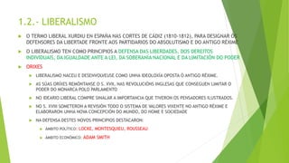 1.2.- LIBERALISMO
 O TERMO LIBERAL XURDIU EN ESPAÑA NAS CORTES DE CÁDIZ (1810-1812), PARA DESIGNAR ÓS
DEFENSORES DA LIBERTADE FRONTE AOS PARTIDARIOS DO ABSOLUTISMO E DO ANTIGO RÉXIME
 O LIBERALISMO TEN COMO PRINCIPIOS A DEFENSA DAS LIBERDADES, DOS DEREITOS
INDIVIDUAIS, DA IGUALDADE ANTE A LEI, DA SOBERANÍA NACIONAL E DA LIMITACIÓN DO PODER
 ORIXES
 LIBERALISMO NACEU E DESENVOLVEUSE COMO UNHA IDEOLOXÍA OPOSTA Ó ANTIGO RÉXIME.
 AS SÚAS ORÍXES REMÓNTANSE O S. XVII, NAS REVOLUCIÓNS INGLESAS QUE CONSEGUEN LIMITAR O
PODER DO MONARCA POLO PARLAMENTO
 NO IDEARIO LIBERAL COMPRE SINALAR A IMPORTANCIA QUE TIVERON OS PENSADORES ILUSTRADOS.
 NO S. XVIII SOMETERON A REVISIÓN TODO O SISTEMA DE VALORES VIXENTE NO ANTIGO RÉXIME E
ELABORARON UNHA NOVA CONCEPCIÓN DO MUNDO, DO HOME E SOCIEDADE
 NA DEFENSA DESTES NOVOS PRINCIPIOS DESTACARON:
 ÁMBITO POLÍTICO: LOCKE, MONTESQUIEU, ROUSSEAU
 ÁMBITO ECONÓMICO: ADAM SMITH
 