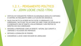 1.2.1.- PENSAMENTO POLÍTICO
A.- JOHN LOCKE (1632-1704)
 CRITICOU OS FUNDAMENTOS TEÓRICOS DA MONARQUÍA ABSOLUTA E DEFENDEU
O CONTROL DO PARLAMENTO SOBRE A ACTUACIÓN DOS MONARCAS.
 FALOU DUN PACTO OU ACORDO MUTUO ENTRE O GOBERNANTE E OS
GOBERNADOS. PACTO QUE TEN UN CARÁCTER LIBRE E PODE SER REVOCADO SE
O GOBERNANTE NON SE SOMETE A SÚA AUTORIDADE E NON PROTEXE OS
DEREITOS DOS SEUS GOBERNADOS
 DEFENDEU A PROPIEDADE COMO UN DEREITO NATURAL QUE GARANTE A
LIBERDADE E FELICIDADE DOS INDIVIDUOS
 DEFENDEU A SEPARACIÓN DE PODERES
 CONSIDÉRASE A LOCKE COMO INICIADOR DO LIBERALISMO
 